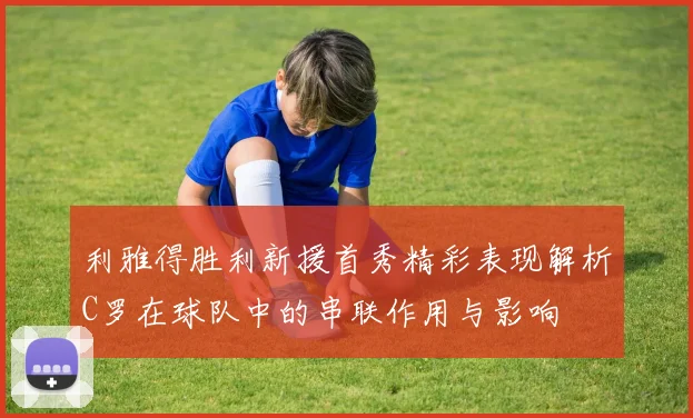 利雅得胜利新援首秀精彩表现解析C罗在球队中的串联作用与影响