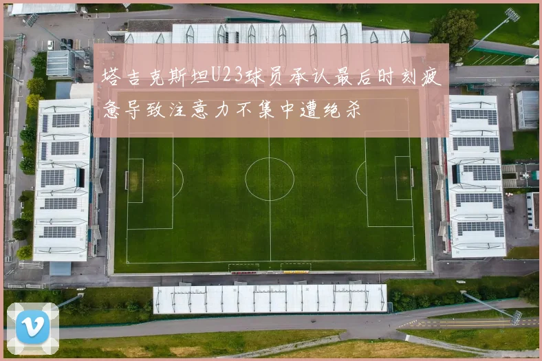 塔吉克斯坦U23球员承认最后时刻疲惫导致注意力不集中遭绝杀