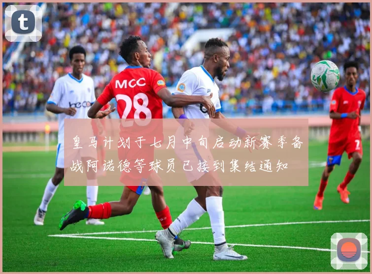 皇马计划于七月中旬启动新赛季备战阿诺德等球员已接到集结通知