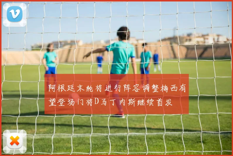 阿根廷末轮将进行阵容调整梅西有望登场门将D马丁内斯继续首发