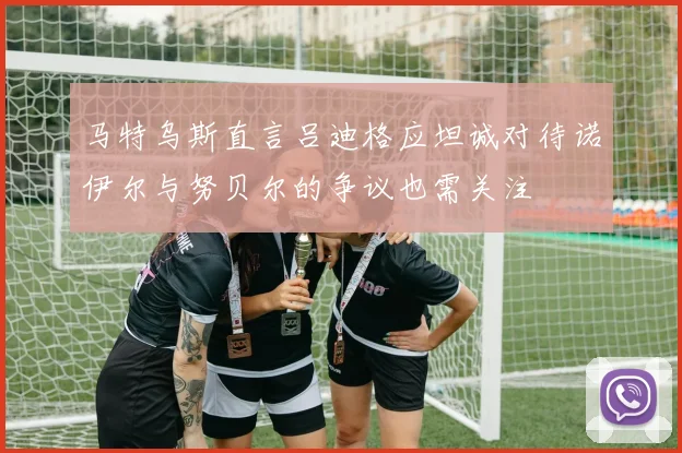 马特乌斯直言吕迪格应坦诚对待诺伊尔与努贝尔的争议也需关注