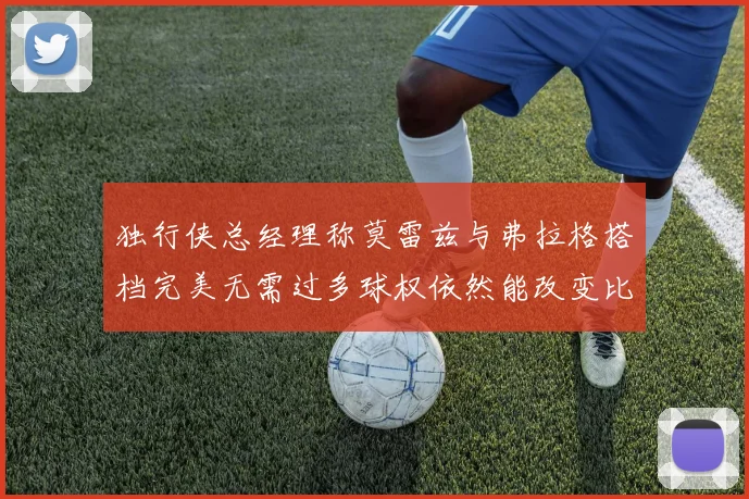 独行侠总经理称莫雷兹与弗拉格搭档完美无需过多球权依然能改变比赛局势