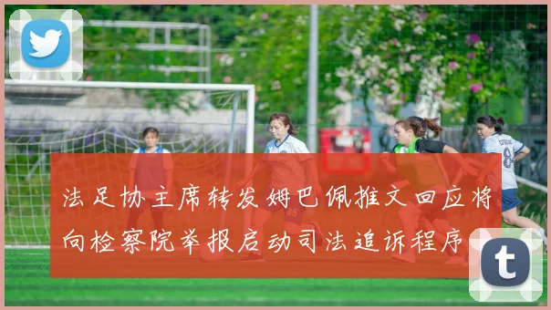法足协主席转发姆巴佩推文回应将向检察院举报启动司法追诉程序