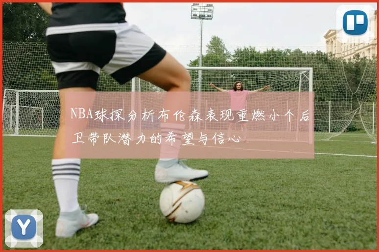 NBA球探分析布伦森表现重燃小个后卫带队潜力的希望与信心