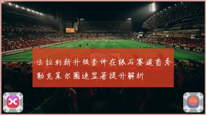 法拉利新升级套件在银石赛道首秀勒克莱尔圈速显著提升解析