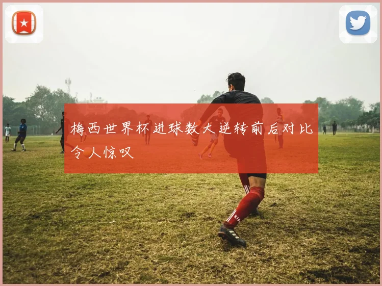 梅西世界杯进球数大逆转前后对比令人惊叹