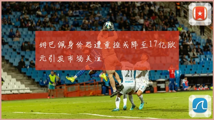 姆巴佩身价恐遭重挫或降至17亿欧元引发市场关注