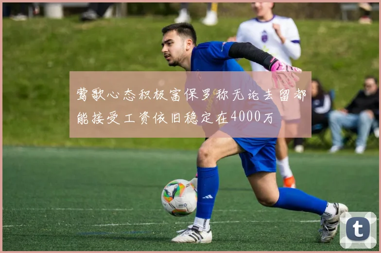 莺歌心态积极富保罗称无论去留都能接受工资依旧稳定在4000万