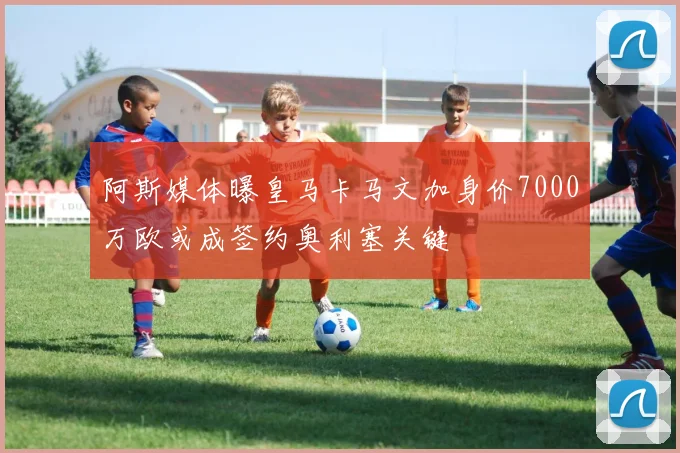 阿斯媒体曝皇马卡马文加身价7000万欧或成签约奥利塞关键