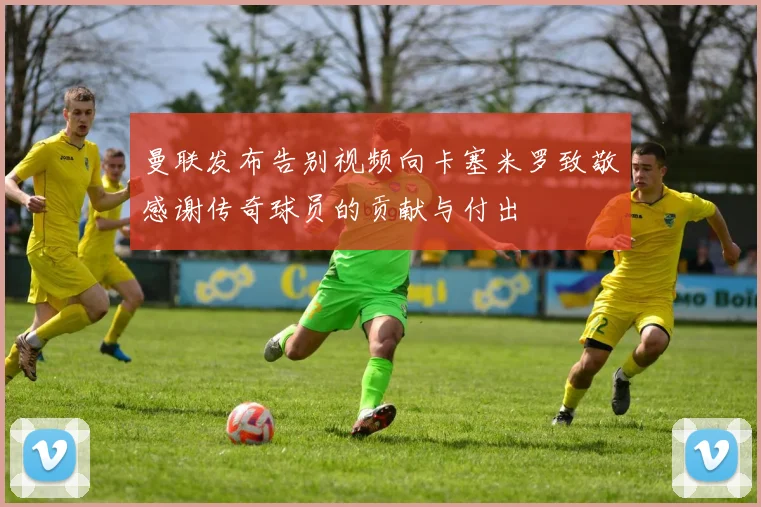 曼联发布告别视频向卡塞米罗致敬感谢传奇球员的贡献与付出