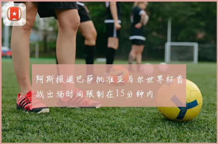 阿斯报道巴萨批准亚马尔世界杯首战出场时间限制在15分钟内