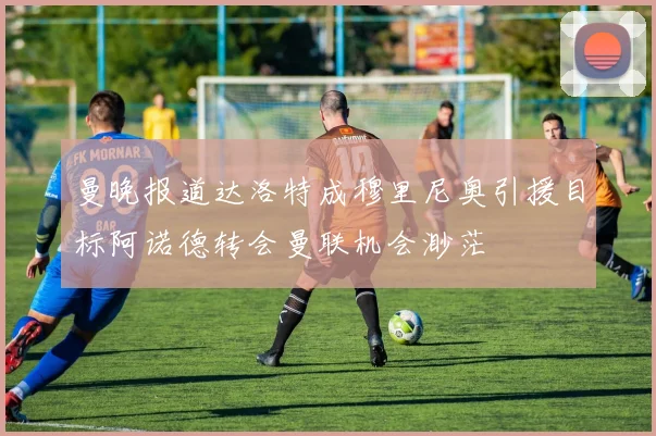 曼晚报道达洛特成穆里尼奥引援目标阿诺德转会曼联机会渺茫