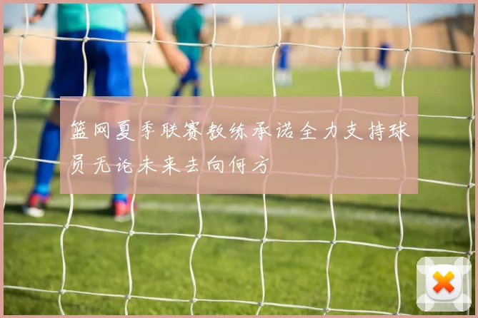 篮网夏季联赛教练承诺全力支持球员无论未来去向何方