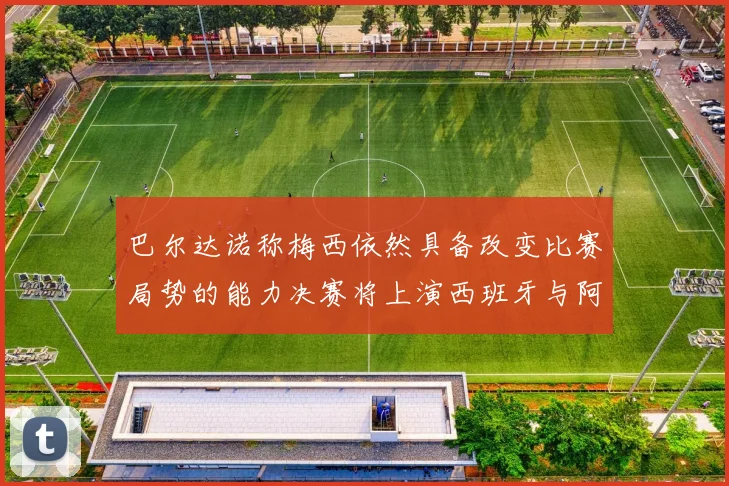 巴尔达诺称梅西依然具备改变比赛局势的能力决赛将上演西班牙与阿根廷对决