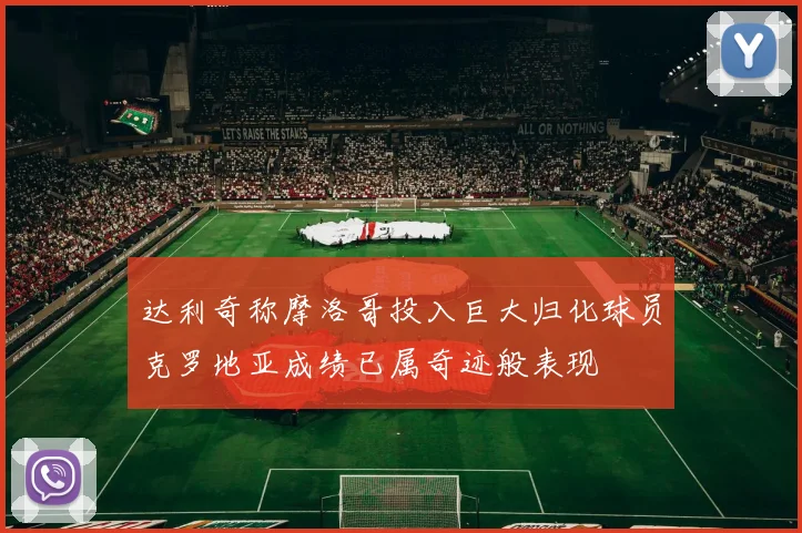 达利奇称摩洛哥投入巨大归化球员克罗地亚成绩已属奇迹般表现